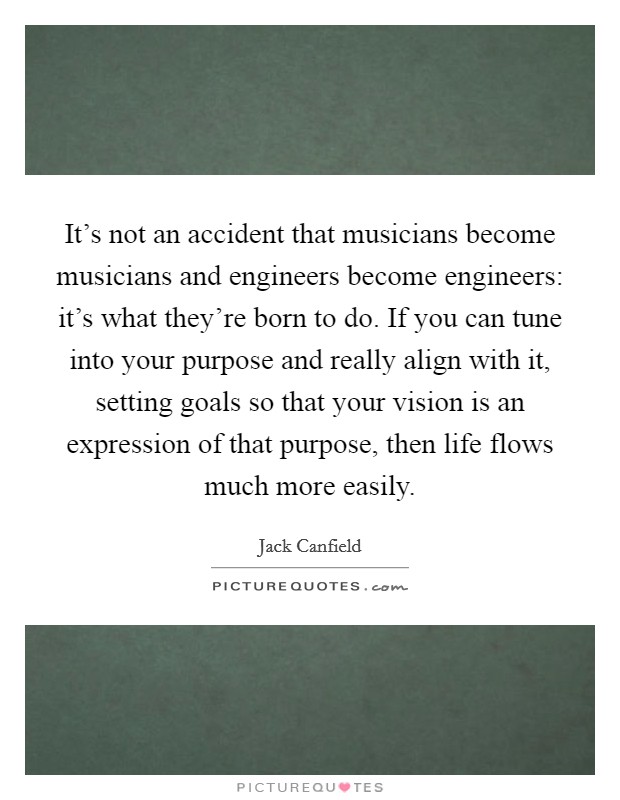 It's not an accident that musicians become musicians and engineers become engineers: it's what they're born to do. If you can tune into your purpose and really align with it, setting goals so that your vision is an expression of that purpose, then life flows much more easily. Picture Quote #1