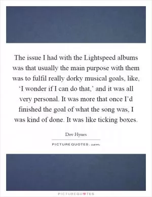 The issue I had with the Lightspeed albums was that usually the main purpose with them was to fulfil really dorky musical goals, like, ‘I wonder if I can do that,’ and it was all very personal. It was more that once I’d finished the goal of what the song was, I was kind of done. It was like ticking boxes Picture Quote #1