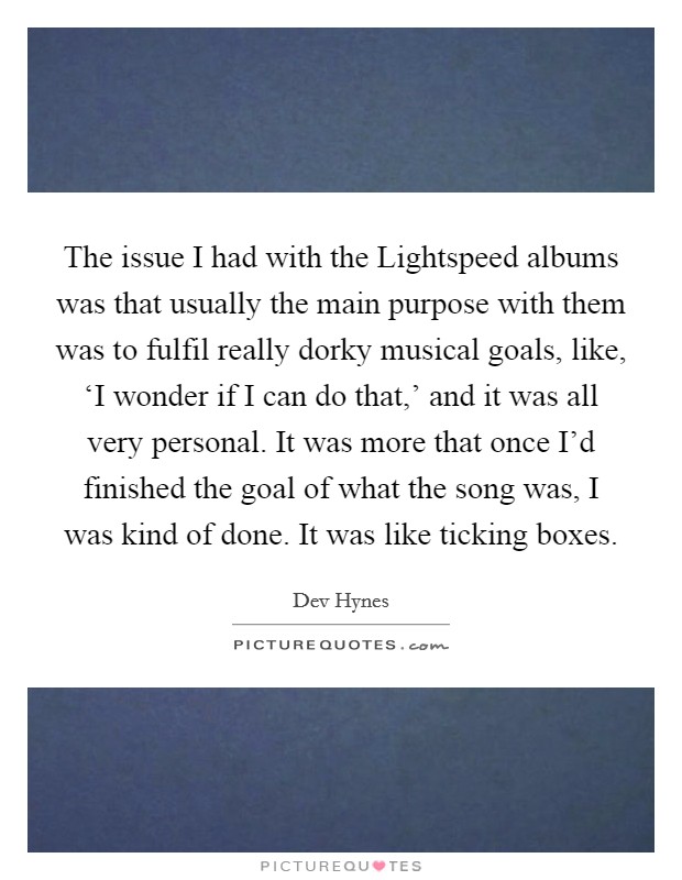 The issue I had with the Lightspeed albums was that usually the main purpose with them was to fulfil really dorky musical goals, like, ‘I wonder if I can do that,' and it was all very personal. It was more that once I'd finished the goal of what the song was, I was kind of done. It was like ticking boxes. Picture Quote #1