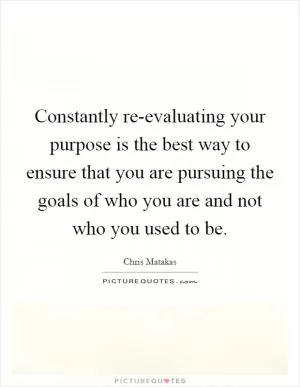 Constantly re-evaluating your purpose is the best way to ensure that you are pursuing the goals of who you are and not who you used to be Picture Quote #1