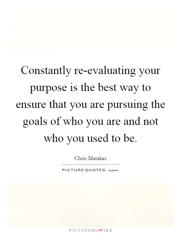 Constantly re-evaluating your purpose is the best way to ensure that you are pursuing the goals of who you are and not who you used to be. Picture Quote #1