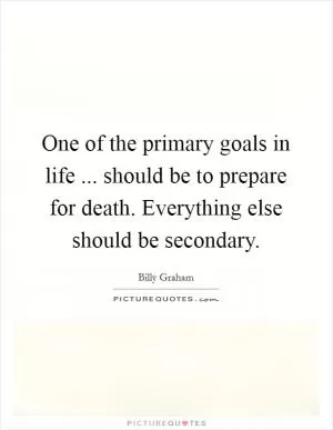One of the primary goals in life ... should be to prepare for death. Everything else should be secondary Picture Quote #1
