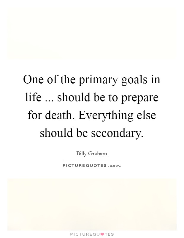 One of the primary goals in life ... should be to prepare for death. Everything else should be secondary. Picture Quote #1