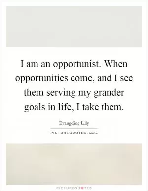 I am an opportunist. When opportunities come, and I see them serving my grander goals in life, I take them Picture Quote #1