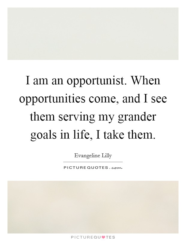 I am an opportunist. When opportunities come, and I see them serving my grander goals in life, I take them. Picture Quote #1