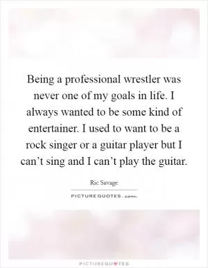 Being a professional wrestler was never one of my goals in life. I always wanted to be some kind of entertainer. I used to want to be a rock singer or a guitar player but I can’t sing and I can’t play the guitar Picture Quote #1