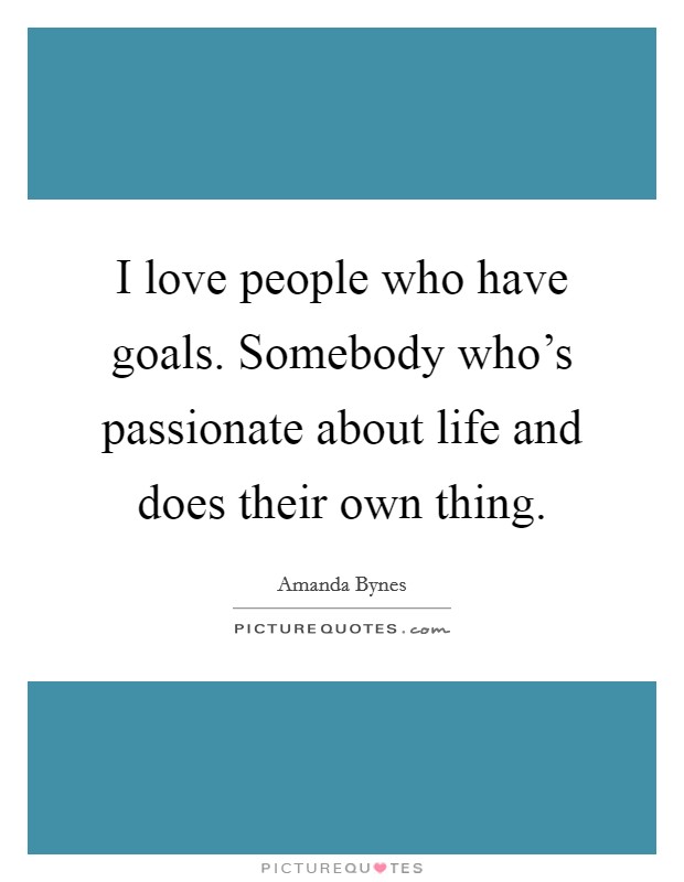 I love people who have goals. Somebody who's passionate about life and does their own thing. Picture Quote #1