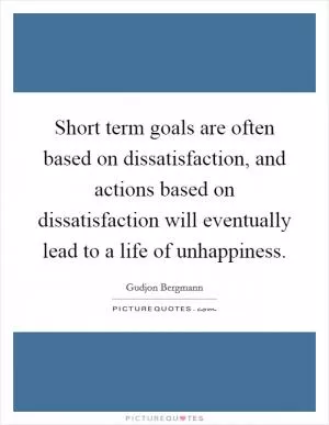 Short term goals are often based on dissatisfaction, and actions based on dissatisfaction will eventually lead to a life of unhappiness Picture Quote #1