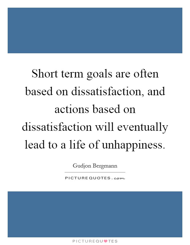 Short term goals are often based on dissatisfaction, and actions based on dissatisfaction will eventually lead to a life of unhappiness. Picture Quote #1