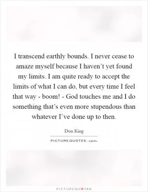I transcend earthly bounds. I never cease to amaze myself because I haven’t yet found my limits. I am quite ready to accept the limits of what I can do, but every time I feel that way - boom! - God touches me and I do something that’s even more stupendous than whatever I’ve done up to then Picture Quote #1