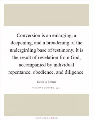 Conversion is an enlarging, a deepening, and a broadening of the undergirding base of testimony. It is the result of revelation from God, accompanied by individual repentance, obedience, and diligence Picture Quote #1