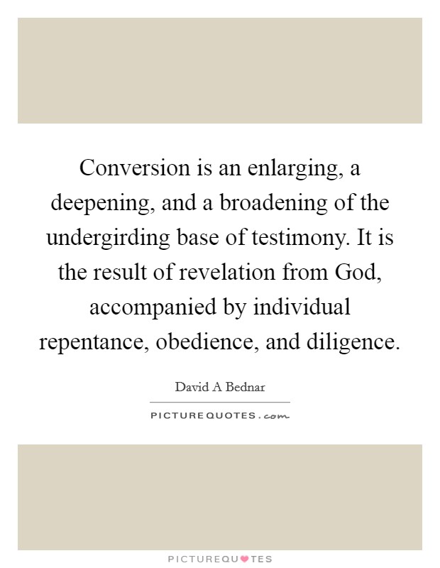 Conversion is an enlarging, a deepening, and a broadening of the undergirding base of testimony. It is the result of revelation from God, accompanied by individual repentance, obedience, and diligence. Picture Quote #1