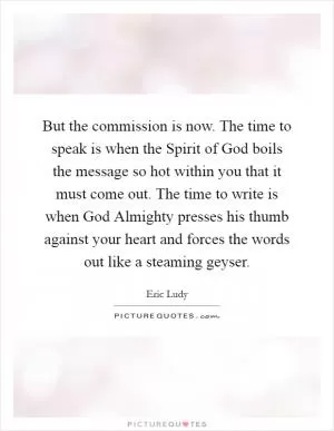 But the commission is now. The time to speak is when the Spirit of God boils the message so hot within you that it must come out. The time to write is when God Almighty presses his thumb against your heart and forces the words out like a steaming geyser Picture Quote #1
