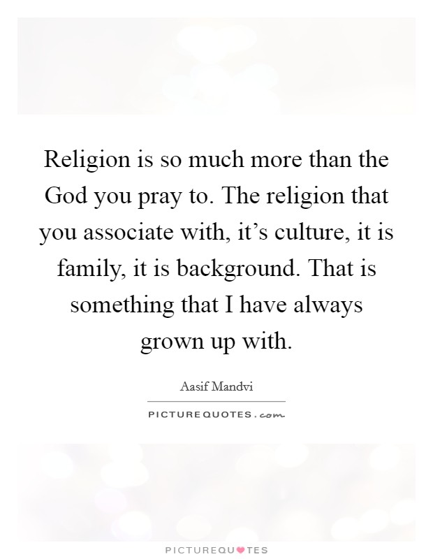 Religion is so much more than the God you pray to. The religion that you associate with, it's culture, it is family, it is background. That is something that I have always grown up with. Picture Quote #1