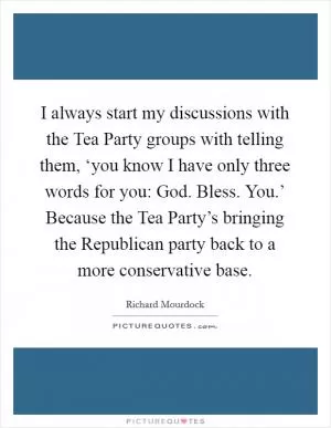 I always start my discussions with the Tea Party groups with telling them, ‘you know I have only three words for you: God. Bless. You.’ Because the Tea Party’s bringing the Republican party back to a more conservative base Picture Quote #1