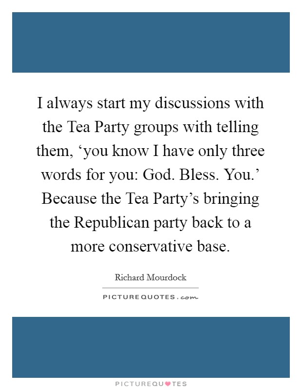 I always start my discussions with the Tea Party groups with telling them, ‘you know I have only three words for you: God. Bless. You.' Because the Tea Party's bringing the Republican party back to a more conservative base. Picture Quote #1