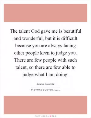 The talent God gave me is beautiful and wonderful, but it is difficult because you are always facing other people keen to judge you. There are few people with such talent, so there are few able to judge what I am doing Picture Quote #1