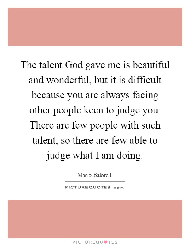 The talent God gave me is beautiful and wonderful, but it is difficult because you are always facing other people keen to judge you. There are few people with such talent, so there are few able to judge what I am doing. Picture Quote #1