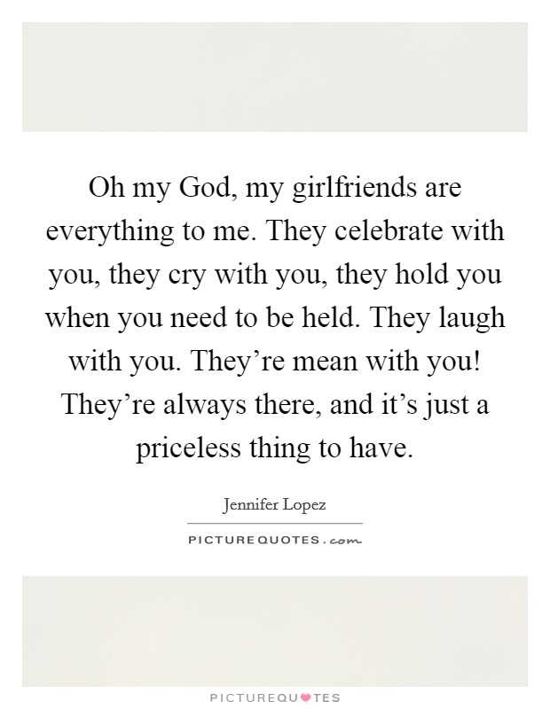 Oh my God, my girlfriends are everything to me. They celebrate with you, they cry with you, they hold you when you need to be held. They laugh with you. They're mean with you! They're always there, and it's just a priceless thing to have. Picture Quote #1