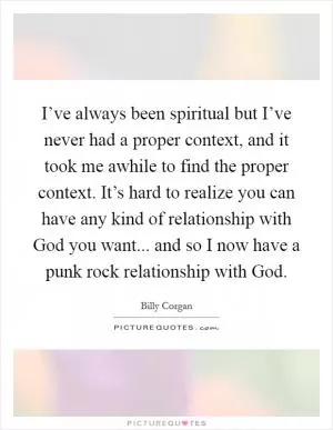 I’ve always been spiritual but I’ve never had a proper context, and it took me awhile to find the proper context. It’s hard to realize you can have any kind of relationship with God you want... and so I now have a punk rock relationship with God Picture Quote #1