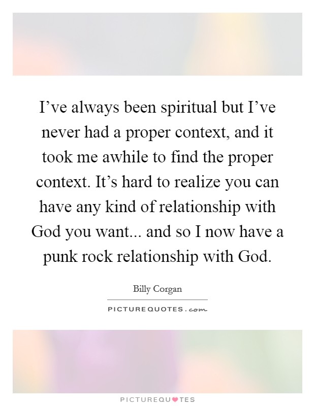 I've always been spiritual but I've never had a proper context, and it took me awhile to find the proper context. It's hard to realize you can have any kind of relationship with God you want... and so I now have a punk rock relationship with God. Picture Quote #1