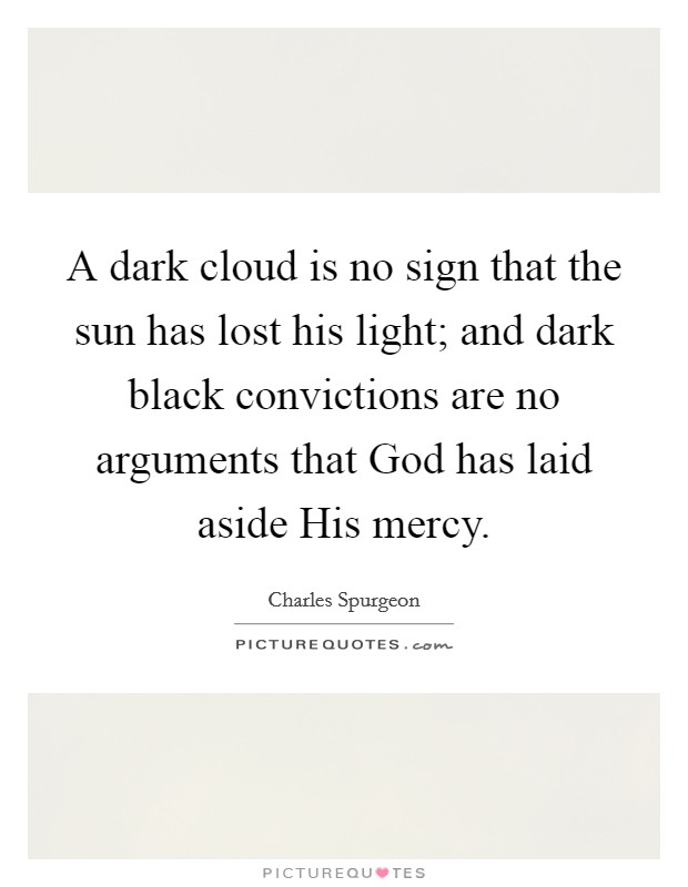 A dark cloud is no sign that the sun has lost his light; and dark black convictions are no arguments that God has laid aside His mercy. Picture Quote #1