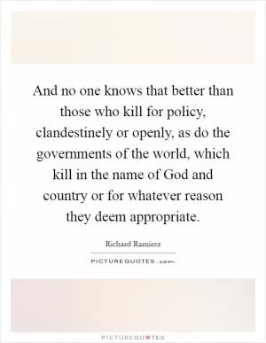 And no one knows that better than those who kill for policy, clandestinely or openly, as do the governments of the world, which kill in the name of God and country or for whatever reason they deem appropriate Picture Quote #1