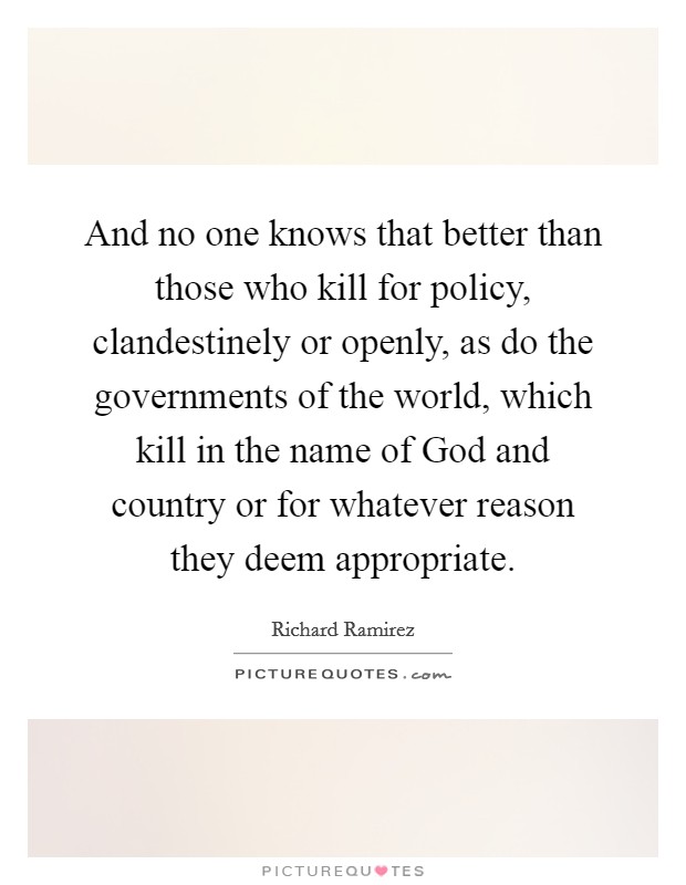 And no one knows that better than those who kill for policy, clandestinely or openly, as do the governments of the world, which kill in the name of God and country or for whatever reason they deem appropriate. Picture Quote #1