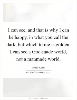 I can see, and that is why I can be happy, in what you call the dark, but which to me is golden. I can see a God-made world, not a manmade world Picture Quote #1