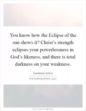 You know how the Eclipse of the sun shows it? Christ’s strength eclipses your powerlessness in God’s likeness, and there is total darkness on your weakness Picture Quote #1