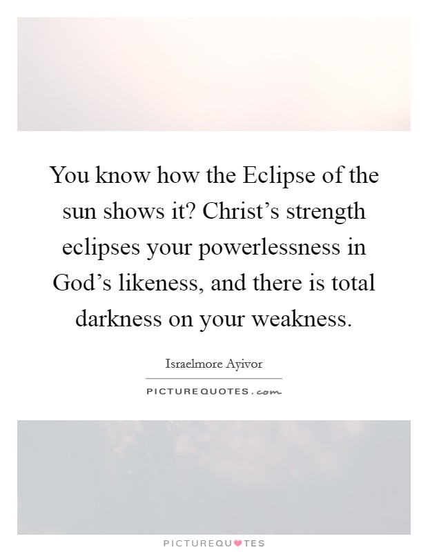 You know how the Eclipse of the sun shows it? Christ's strength eclipses your powerlessness in God's likeness, and there is total darkness on your weakness. Picture Quote #1