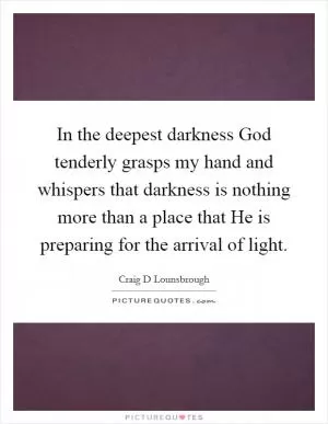 In the deepest darkness God tenderly grasps my hand and whispers that darkness is nothing more than a place that He is preparing for the arrival of light Picture Quote #1