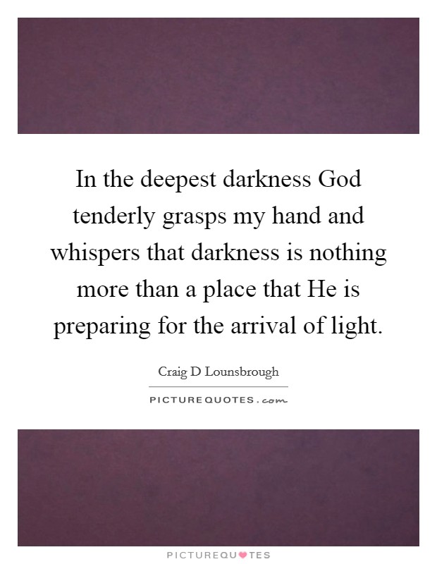 In the deepest darkness God tenderly grasps my hand and whispers that darkness is nothing more than a place that He is preparing for the arrival of light. Picture Quote #1