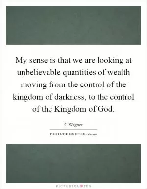 My sense is that we are looking at unbelievable quantities of wealth moving from the control of the kingdom of darkness, to the control of the Kingdom of God Picture Quote #1