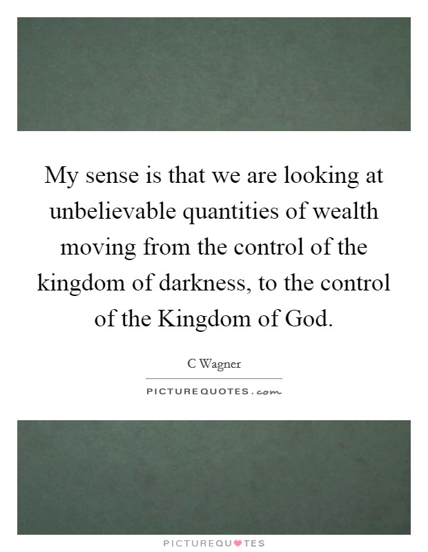 My sense is that we are looking at unbelievable quantities of wealth moving from the control of the kingdom of darkness, to the control of the Kingdom of God. Picture Quote #1