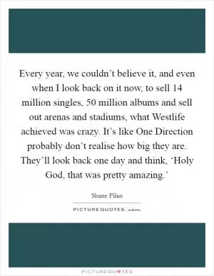 Every year, we couldn’t believe it, and even when I look back on it now, to sell 14 million singles, 50 million albums and sell out arenas and stadiums, what Westlife achieved was crazy. It’s like One Direction probably don’t realise how big they are. They’ll look back one day and think, ‘Holy God, that was pretty amazing.’ Picture Quote #1