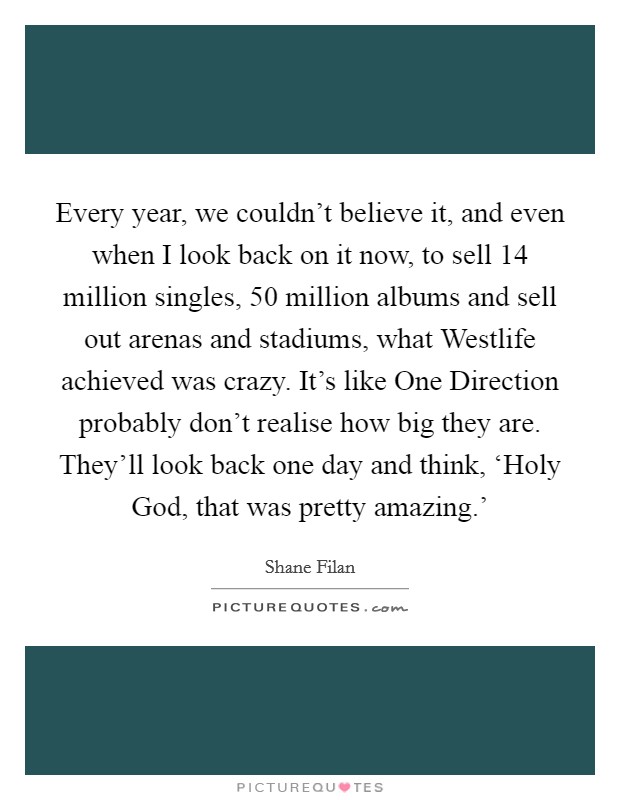Every year, we couldn't believe it, and even when I look back on it now, to sell 14 million singles, 50 million albums and sell out arenas and stadiums, what Westlife achieved was crazy. It's like One Direction probably don't realise how big they are. They'll look back one day and think, ‘Holy God, that was pretty amazing.' Picture Quote #1