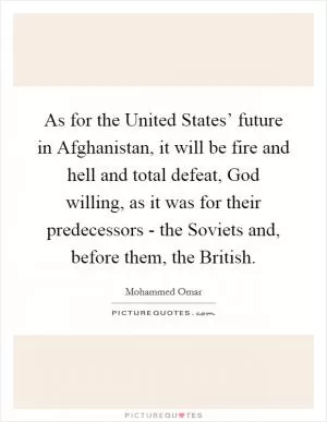 As for the United States’ future in Afghanistan, it will be fire and hell and total defeat, God willing, as it was for their predecessors - the Soviets and, before them, the British Picture Quote #1