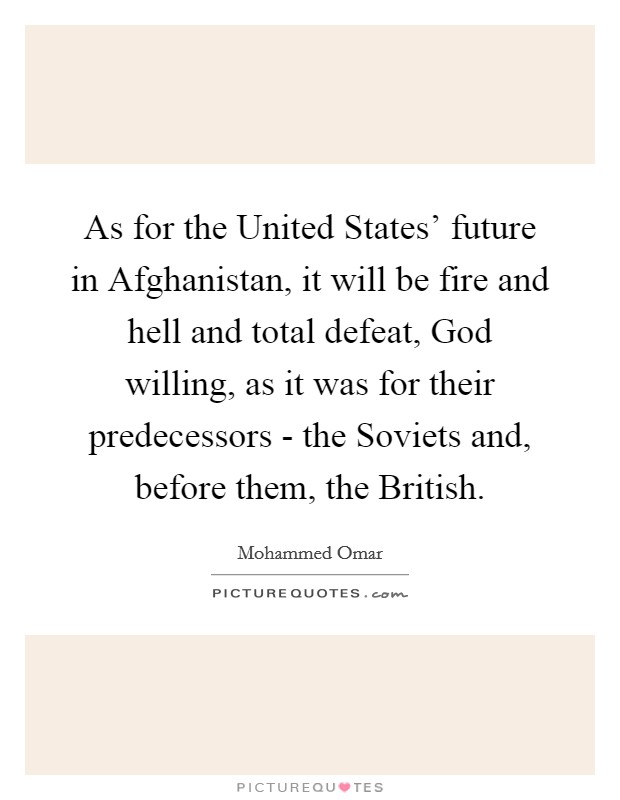 As for the United States' future in Afghanistan, it will be fire and hell and total defeat, God willing, as it was for their predecessors - the Soviets and, before them, the British. Picture Quote #1