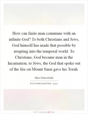 How can finite man commune with an infinite God? To both Christians and Jews, God himself has made that possible by irrupting into the temporal world. To Christians, God became man in the Incarnation; to Jews, the God that spoke out of the fire on Mount Sinai gave his Torah Picture Quote #1