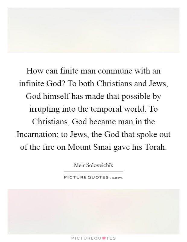 How can finite man commune with an infinite God? To both Christians and Jews, God himself has made that possible by irrupting into the temporal world. To Christians, God became man in the Incarnation; to Jews, the God that spoke out of the fire on Mount Sinai gave his Torah. Picture Quote #1
