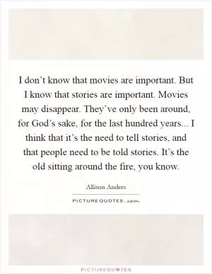 I don’t know that movies are important. But I know that stories are important. Movies may disappear. They’ve only been around, for God’s sake, for the last hundred years... I think that it’s the need to tell stories, and that people need to be told stories. It’s the old sitting around the fire, you know Picture Quote #1