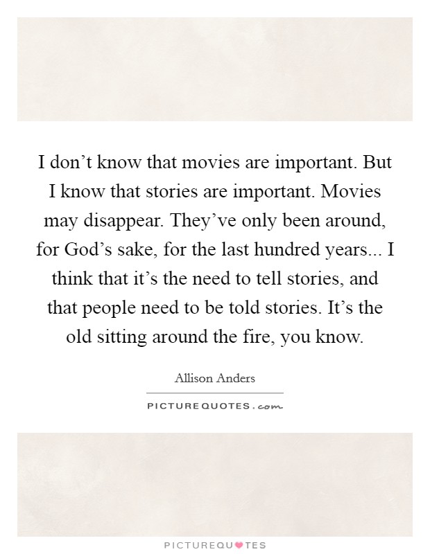 I don't know that movies are important. But I know that stories are important. Movies may disappear. They've only been around, for God's sake, for the last hundred years... I think that it's the need to tell stories, and that people need to be told stories. It's the old sitting around the fire, you know. Picture Quote #1