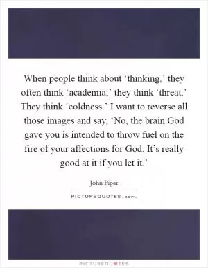 When people think about ‘thinking,’ they often think ‘academia;’ they think ‘threat.’ They think ‘coldness.’ I want to reverse all those images and say, ‘No, the brain God gave you is intended to throw fuel on the fire of your affections for God. It’s really good at it if you let it.’ Picture Quote #1