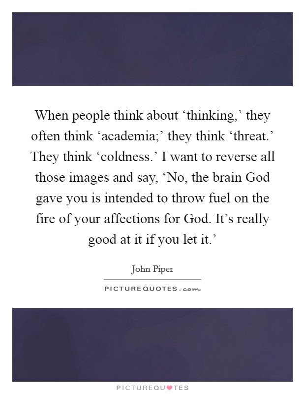 When people think about ‘thinking,' they often think ‘academia;' they think ‘threat.' They think ‘coldness.' I want to reverse all those images and say, ‘No, the brain God gave you is intended to throw fuel on the fire of your affections for God. It's really good at it if you let it.' Picture Quote #1