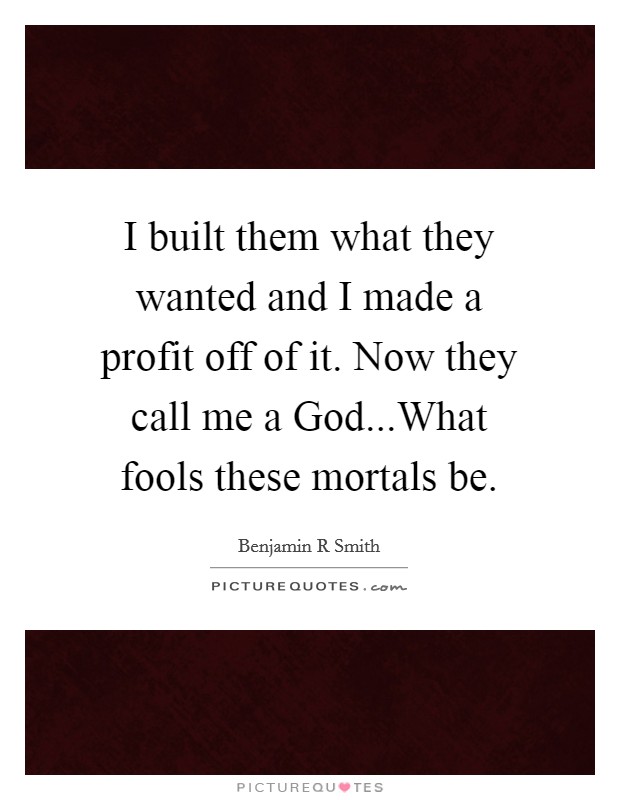 I built them what they wanted and I made a profit off of it. Now they call me a God...What fools these mortals be. Picture Quote #1
