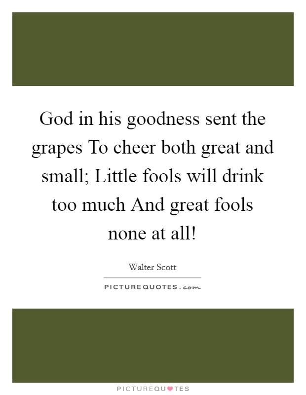 God in his goodness sent the grapes To cheer both great and small; Little fools will drink too much And great fools none at all! Picture Quote #1