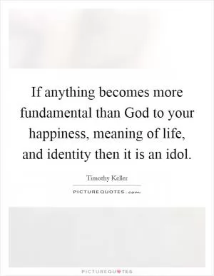 If anything becomes more fundamental than God to your happiness, meaning of life, and identity then it is an idol Picture Quote #1