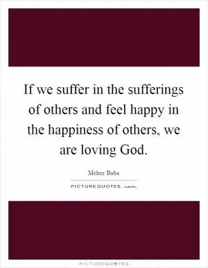 If we suffer in the sufferings of others and feel happy in the happiness of others, we are loving God Picture Quote #1