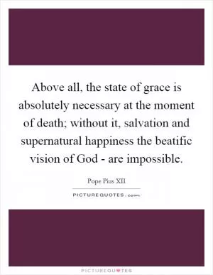 Above all, the state of grace is absolutely necessary at the moment of death; without it, salvation and supernatural happiness the beatific vision of God - are impossible Picture Quote #1